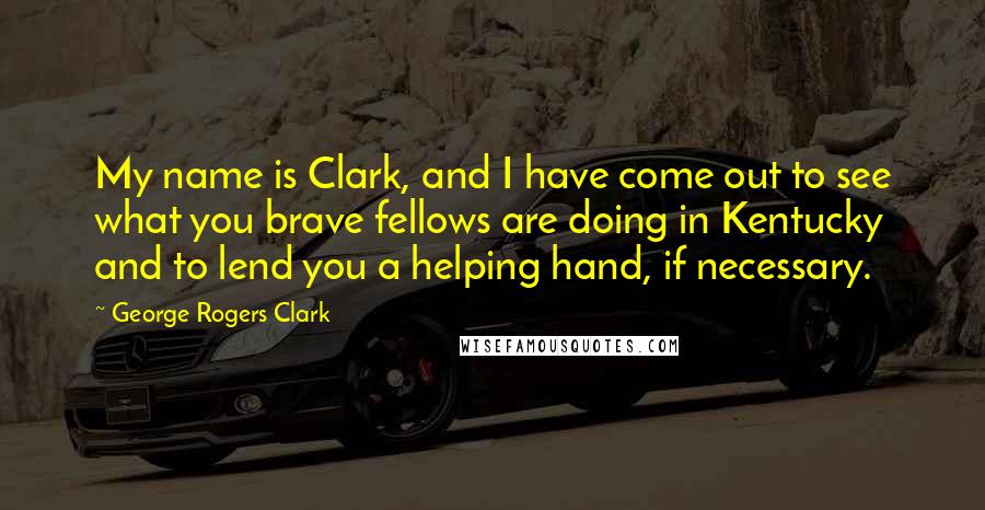 George Rogers Clark quotes: My name is Clark, and I have come out to see what you brave fellows are doing in Kentucky and to lend you a helping hand, if necessary.