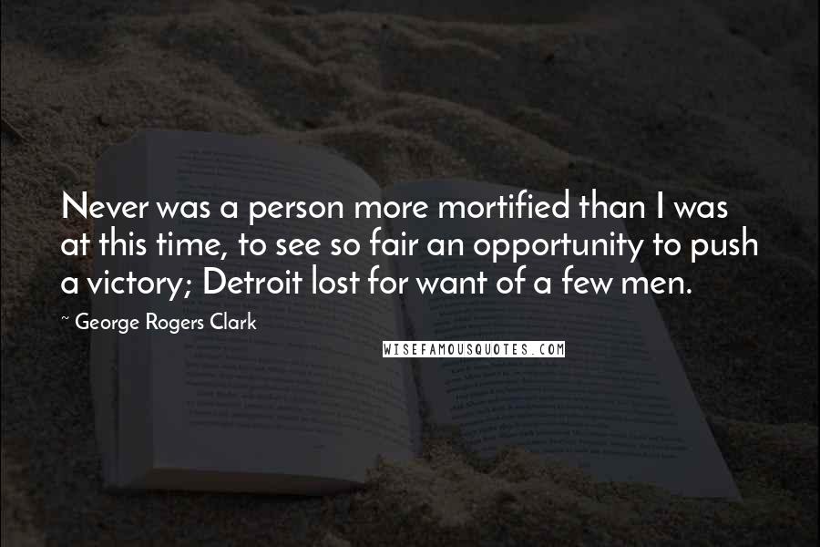 George Rogers Clark quotes: Never was a person more mortified than I was at this time, to see so fair an opportunity to push a victory; Detroit lost for want of a few men.