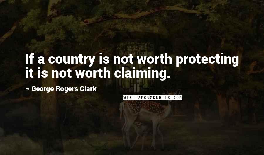 George Rogers Clark quotes: If a country is not worth protecting it is not worth claiming.