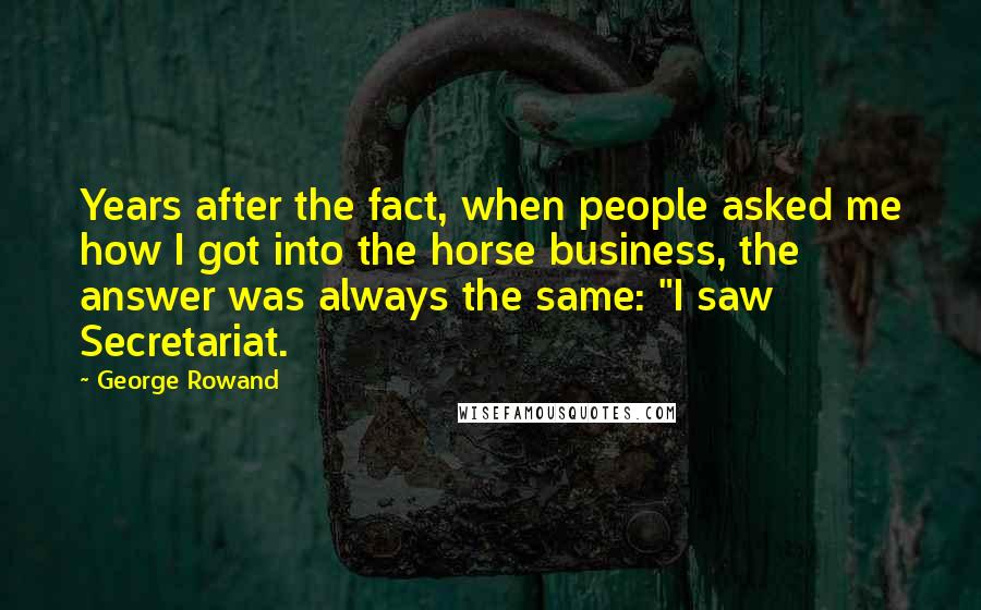 George Rowand quotes: Years after the fact, when people asked me how I got into the horse business, the answer was always the same: "I saw Secretariat.