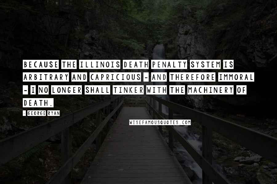 George Ryan quotes: Because the Illinois death penalty system is arbitrary and capricious - and therefore immoral - I no longer shall tinker with the machinery of death.