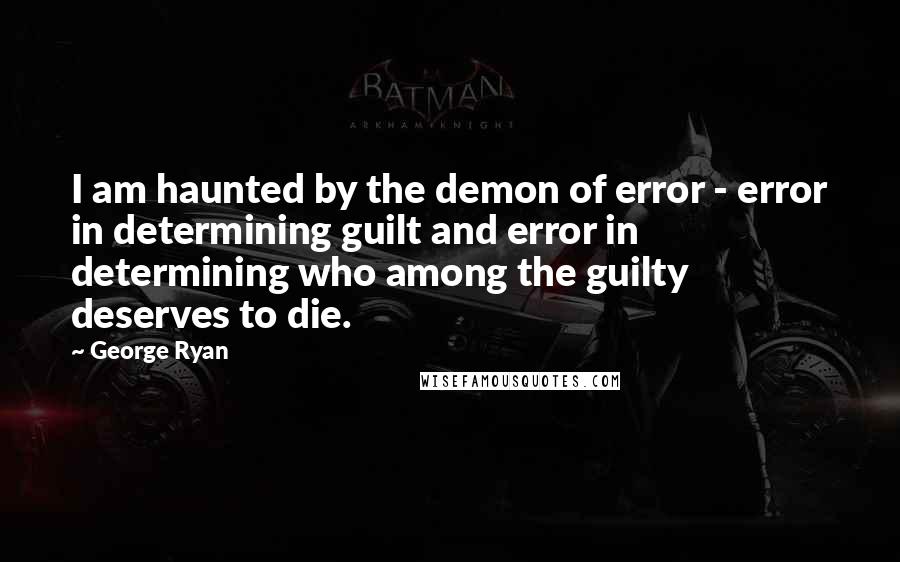 George Ryan quotes: I am haunted by the demon of error - error in determining guilt and error in determining who among the guilty deserves to die. George Ryan quotes: I am haunted by the demon of error - error in determining guilt and error in determining who among the guilty deserves to die.
