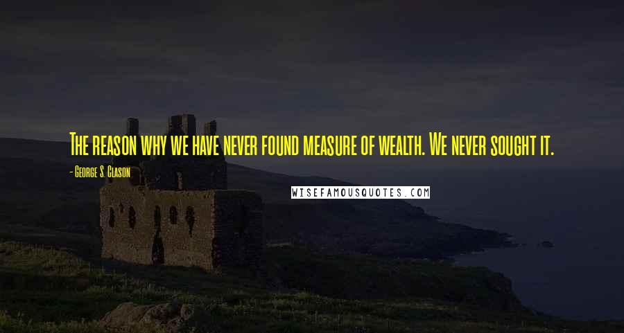 George S. Clason quotes: The reason why we have never found measure of wealth. We never sought it.