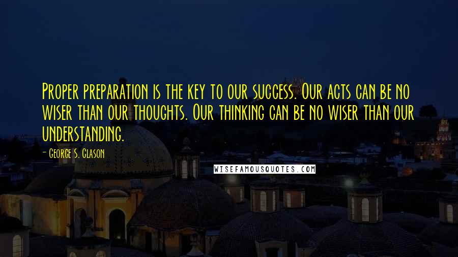 George S. Clason quotes: Proper preparation is the key to our success. Our acts can be no wiser than our thoughts. Our thinking can be no wiser than our understanding.
