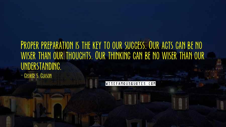 George S. Clason quotes: Proper preparation is the key to our success. Our acts can be no wiser than our thoughts. Our thinking can be no wiser than our understanding. George S. Clason quotes: Proper preparation is the key to our success. Our acts can be no wiser than our thoughts. Our thinking can be no wiser than our understanding.