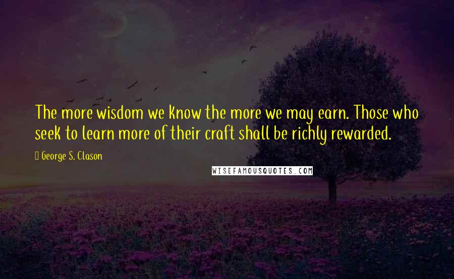 George S. Clason quotes: The more wisdom we know the more we may earn. Those who seek to learn more of their craft shall be richly rewarded. George S. Clason quotes: The more wisdom we know the more we may earn. Those who seek to learn more of their craft shall be richly rewarded.