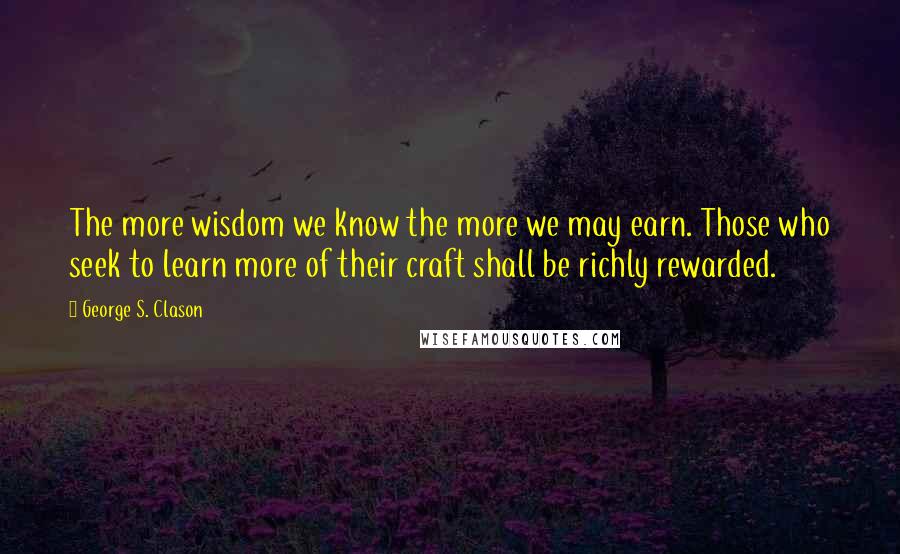 George S. Clason quotes: The more wisdom we know the more we may earn. Those who seek to learn more of their craft shall be richly rewarded.