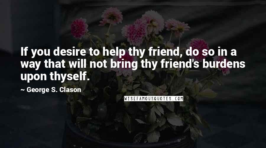 George S. Clason quotes: If you desire to help thy friend, do so in a way that will not bring thy friend's burdens upon thyself.