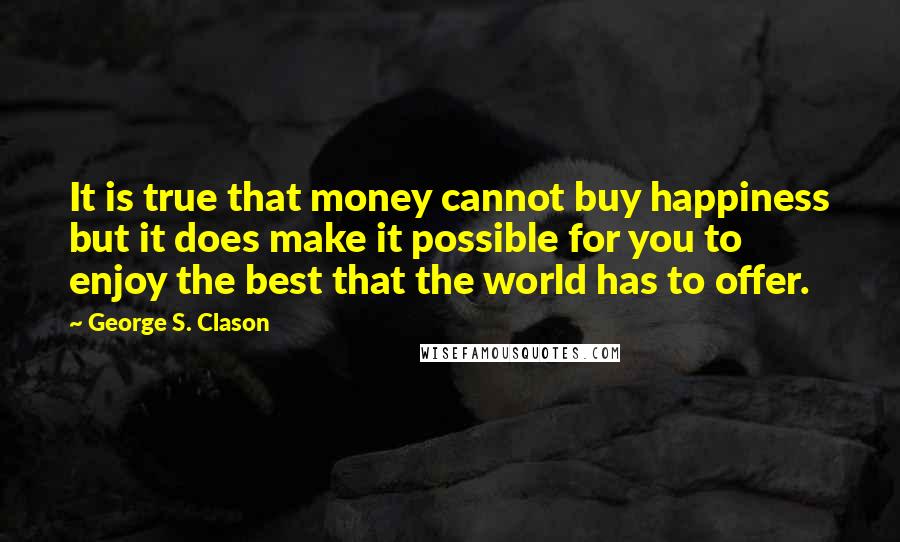 George S. Clason quotes: It is true that money cannot buy happiness but it does make it possible for you to enjoy the best that the world has to offer. George S. Clason quotes: It is true that money cannot buy happiness but it does make it possible for you to enjoy the best that the world has to offer.