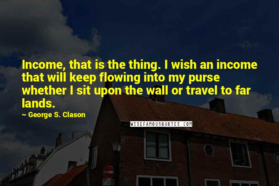 George S. Clason quotes: Income, that is the thing. I wish an income that will keep flowing into my purse whether I sit upon the wall or travel to far lands.