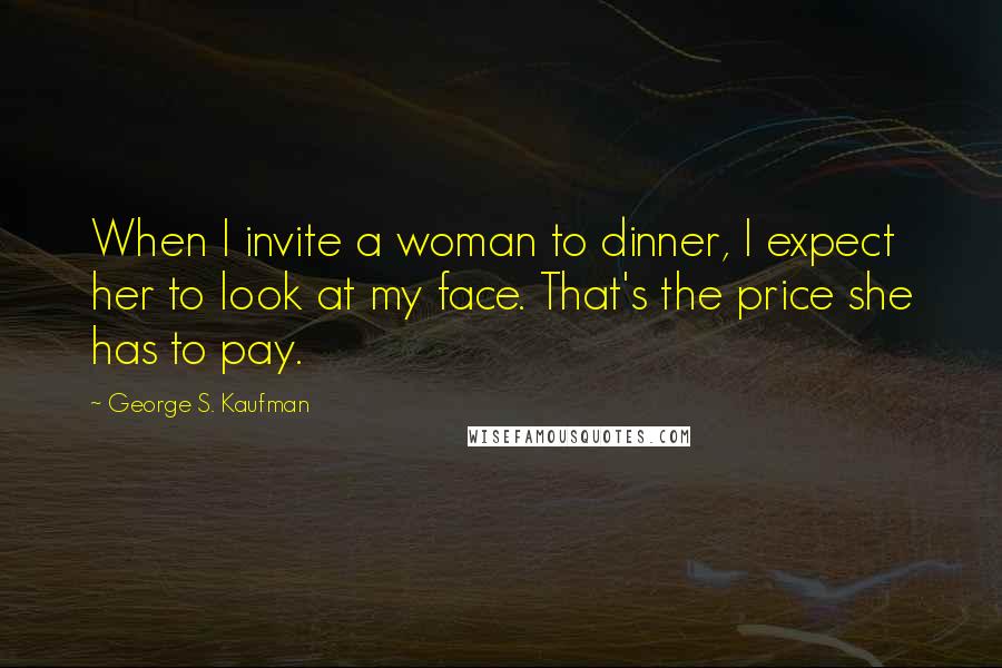George S. Kaufman quotes: When I invite a woman to dinner, I expect her to look at my face. That's the price she has to pay.
