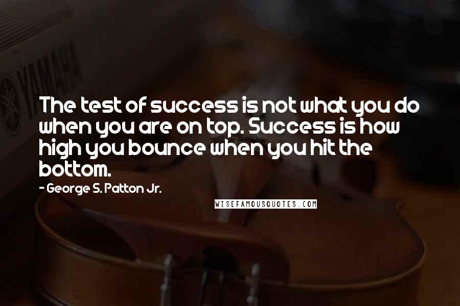 George S. Patton Jr. quotes: The test of success is not what you do when you are on top. Success is how high you bounce when you hit the bottom. George S. Patton Jr. quotes: The test of success is not what you do when you are on top. Success is how high you bounce when you hit the bottom.