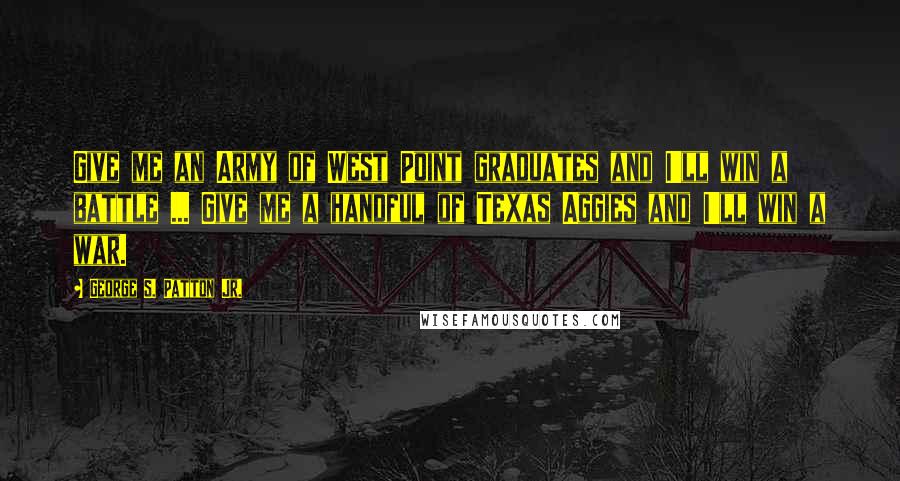 George S. Patton Jr. quotes: Give me an Army of West Point graduates and I'll win a battle ... Give me a handful of Texas Aggies and I'll win a war. George S. Patton Jr. quotes: Give me an Army of West Point graduates and I'll win a battle ... Give me a handful of Texas Aggies and I'll win a war.