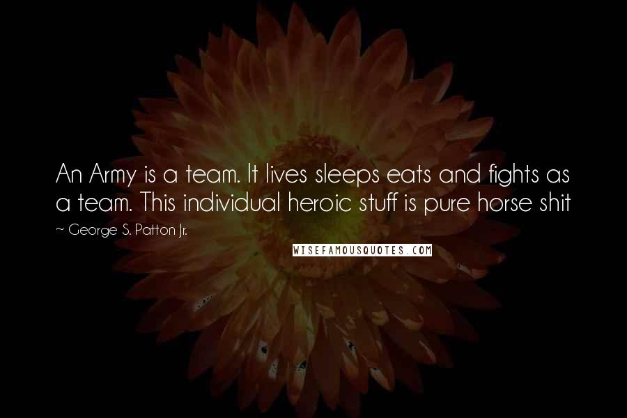George S. Patton Jr. quotes: An Army is a team. It lives sleeps eats and fights as a team. This individual heroic stuff is pure horse shit George S. Patton Jr. quotes: An Army is a team. It lives sleeps eats and fights as a team. This individual heroic stuff is pure horse shit