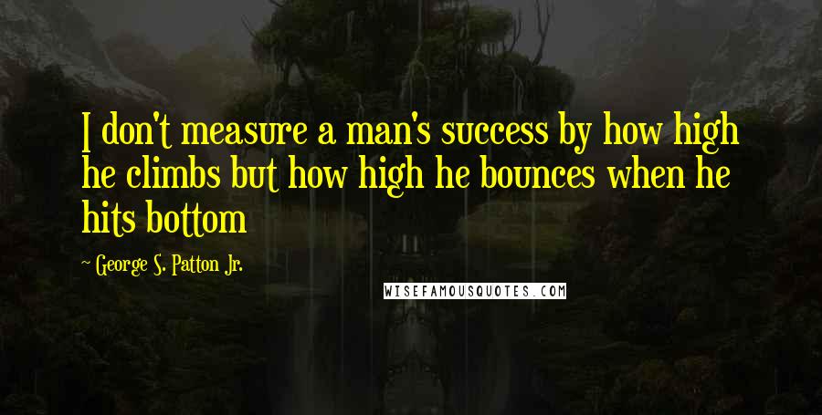 George S. Patton Jr. quotes: I don't measure a man's success by how high he climbs but how high he bounces when he hits bottom