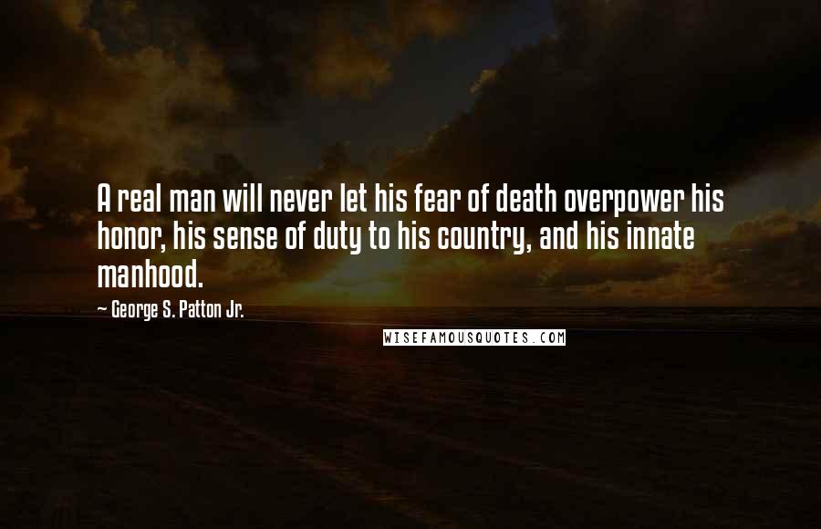 George S. Patton Jr. quotes: A real man will never let his fear of death overpower his honor, his sense of duty to his country, and his innate manhood. George S. Patton Jr. quotes: A real man will never let his fear of death overpower his honor, his sense of duty to his country, and his innate manhood.