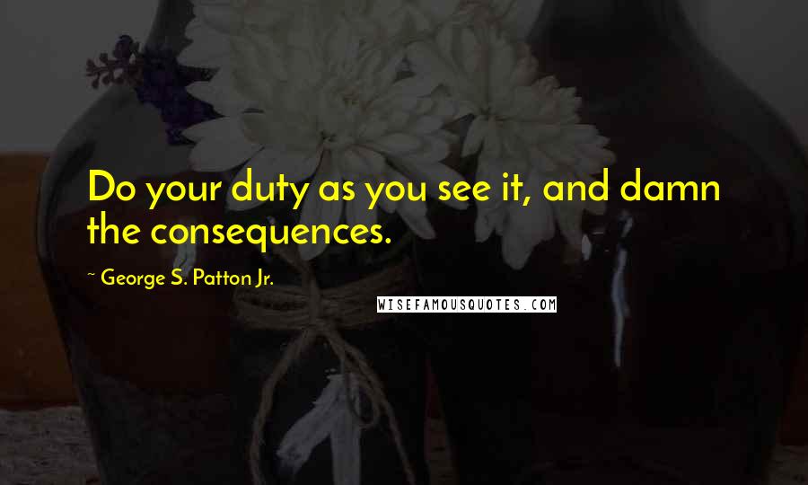 George S. Patton Jr. quotes: Do your duty as you see it, and damn the consequences.
