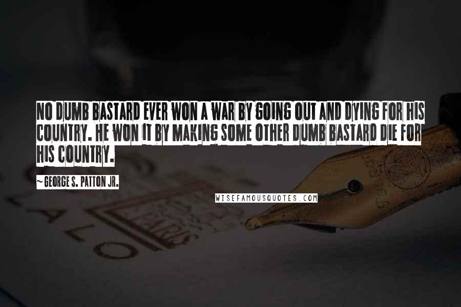 George S. Patton Jr. quotes: No dumb bastard ever won a war by going out and dying for his country. He won it by making some other dumb bastard die for his country. George S. Patton Jr. quotes: No dumb bastard ever won a war by going out and dying for his country. He won it by making some other dumb bastard die for his country.