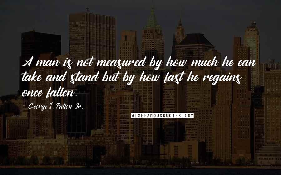 George S. Patton Jr. quotes: A man is not measured by how much he can take and stand but by how fast he regains once fallen.