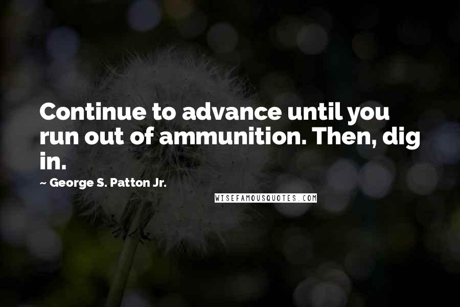 George S. Patton Jr. quotes: Continue to advance until you run out of ammunition. Then, dig in.