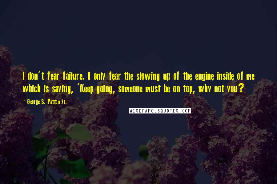 George S. Patton Jr. quotes: I don't fear failure. I only fear the slowing up of the engine inside of me which is saying, 'Keep going, someone must be on top, why not you? George S. Patton Jr. quotes: I don't fear failure. I only fear the slowing up of the engine inside of me which is saying, 'Keep going, someone must be on top, why not you?