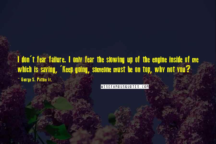 George S. Patton Jr. quotes: I don't fear failure. I only fear the slowing up of the engine inside of me which is saying, 'Keep going, someone must be on top, why not you?