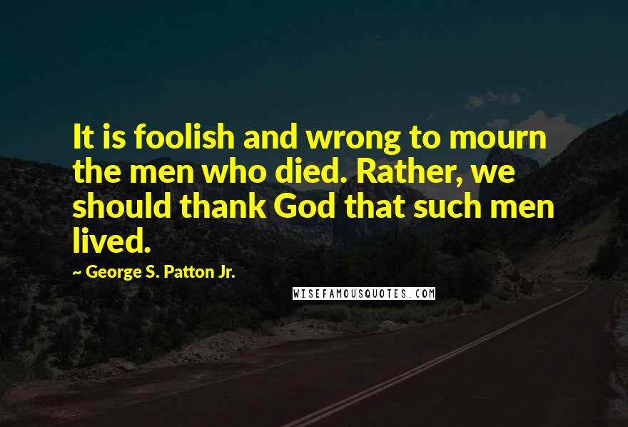 George S. Patton Jr. quotes: It is foolish and wrong to mourn the men who died. Rather, we should thank God that such men lived.