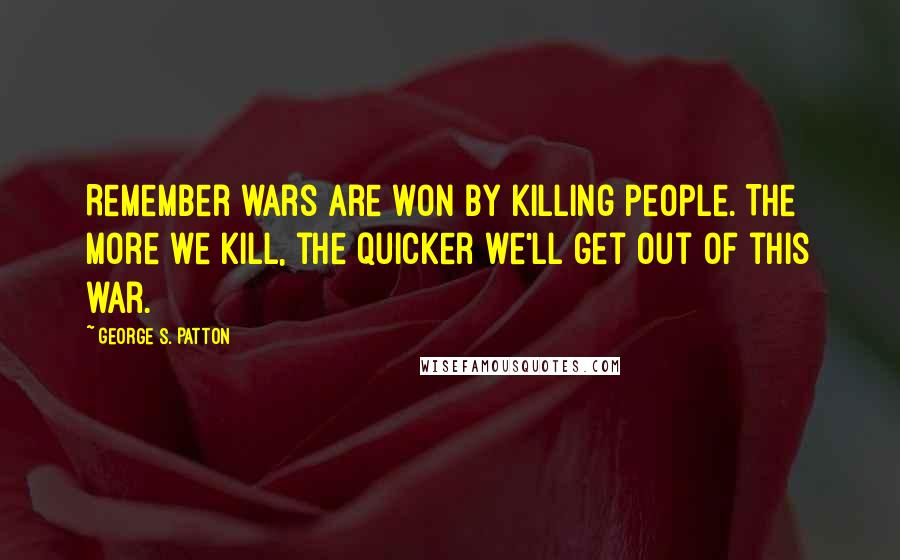 George S. Patton quotes: Remember wars are won by killing people. The more we kill, the quicker we'll get out of this war.