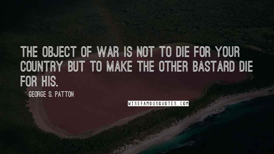 George S. Patton quotes: The object of war is not to die for your country but to make the other bastard die for his.