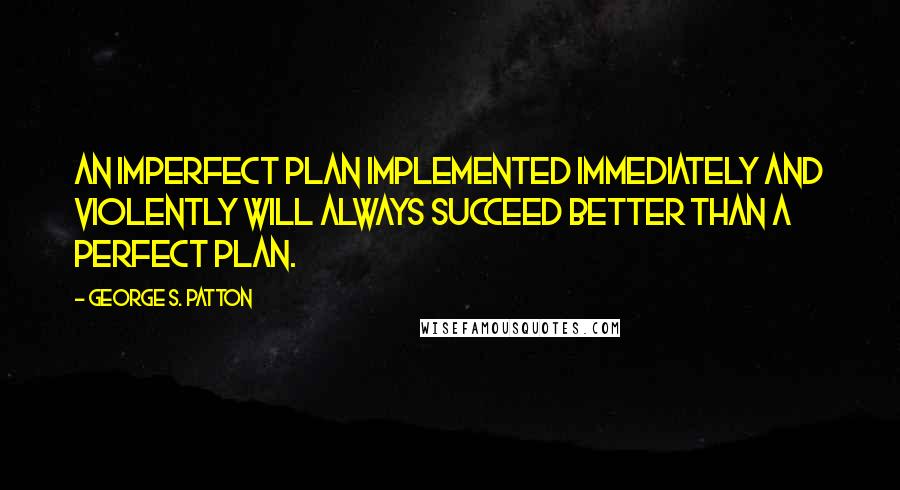 George S. Patton quotes: An imperfect plan implemented immediately and violently will always succeed better than a perfect plan.
