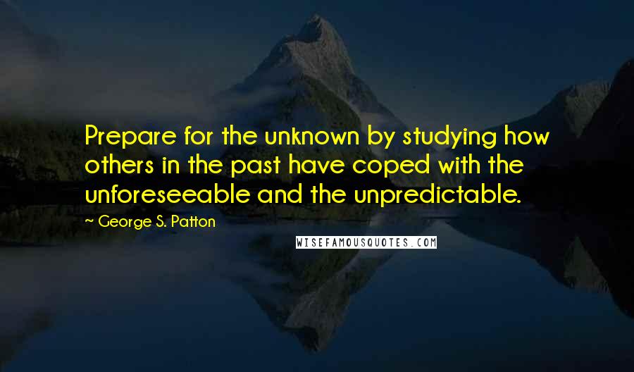 George S. Patton quotes: Prepare for the unknown by studying how others in the past have coped with the unforeseeable and the unpredictable.