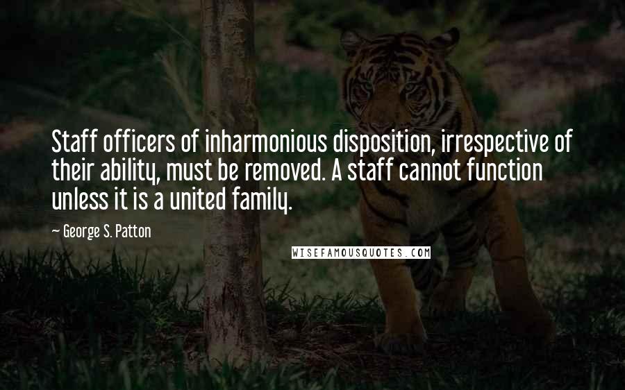 George S. Patton quotes: Staff officers of inharmonious disposition, irrespective of their ability, must be removed. A staff cannot function unless it is a united family.