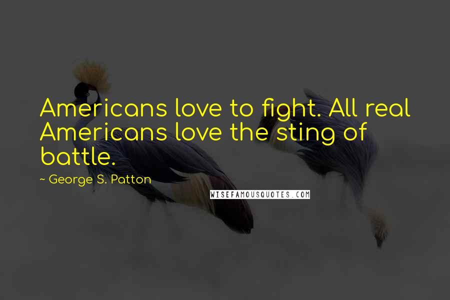 George S. Patton quotes: Americans love to fight. All real Americans love the sting of battle.