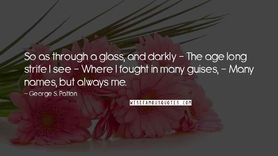 George S. Patton quotes: So as through a glass, and darkly - The age long strife I see - Where I fought in many guises, - Many names, but always me.