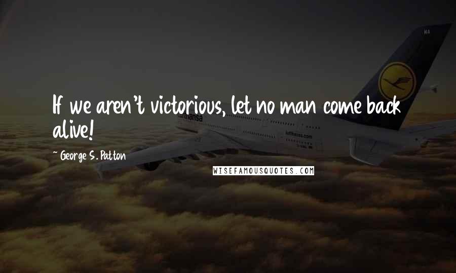 George S. Patton quotes: If we aren't victorious, let no man come back alive!