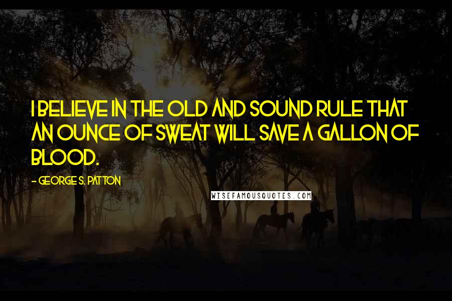 George S. Patton quotes: I believe in the old and sound rule that an ounce of sweat will save a gallon of blood.