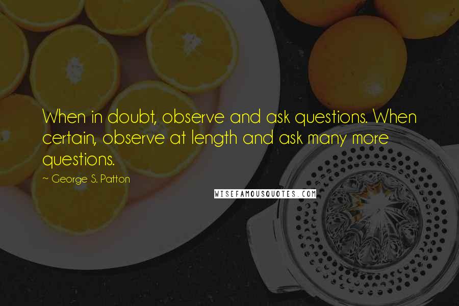 George S. Patton quotes: When in doubt, observe and ask questions. When certain, observe at length and ask many more questions.