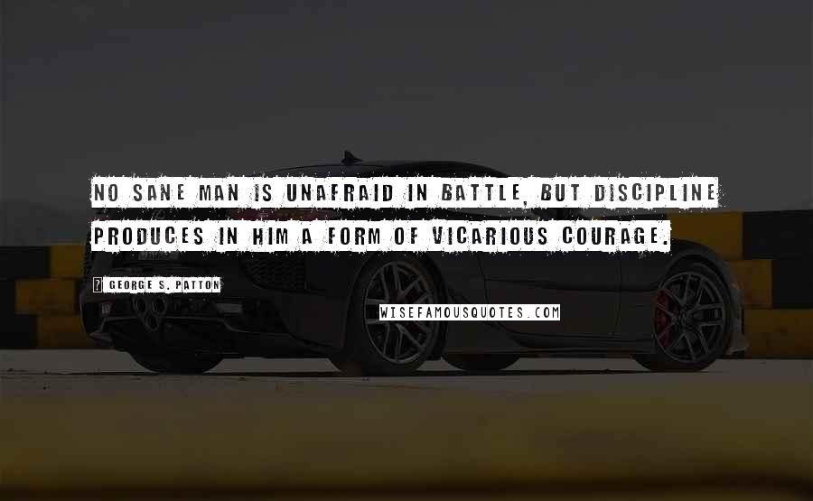 George S. Patton quotes: No sane man is unafraid in battle, but discipline produces in him a form of vicarious courage.