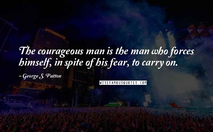 George S. Patton quotes: The courageous man is the man who forces himself, in spite of his fear, to carry on.