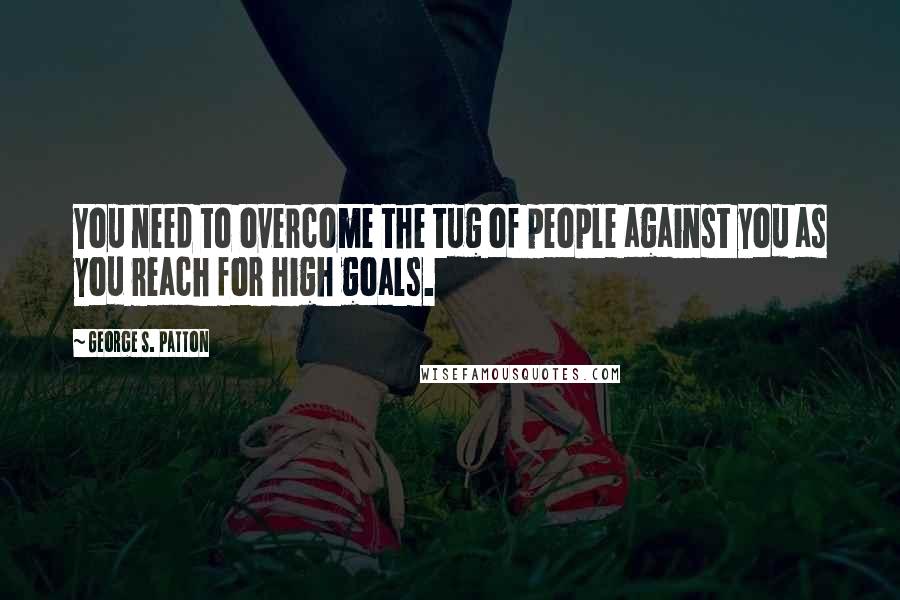 George S. Patton quotes: You need to overcome the tug of people against you as you reach for high goals.