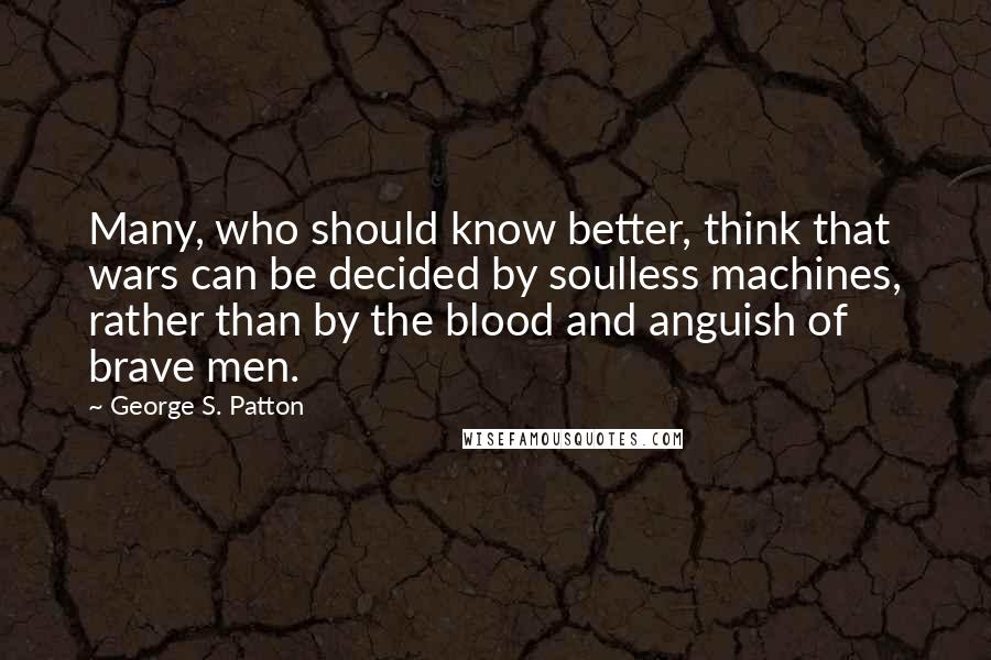 George S. Patton quotes: Many, who should know better, think that wars can be decided by soulless machines, rather than by the blood and anguish of brave men.