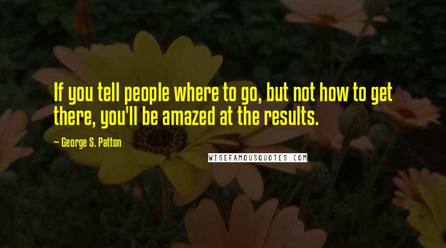 George S. Patton quotes: If you tell people where to go, but not how to get there, you'll be amazed at the results.