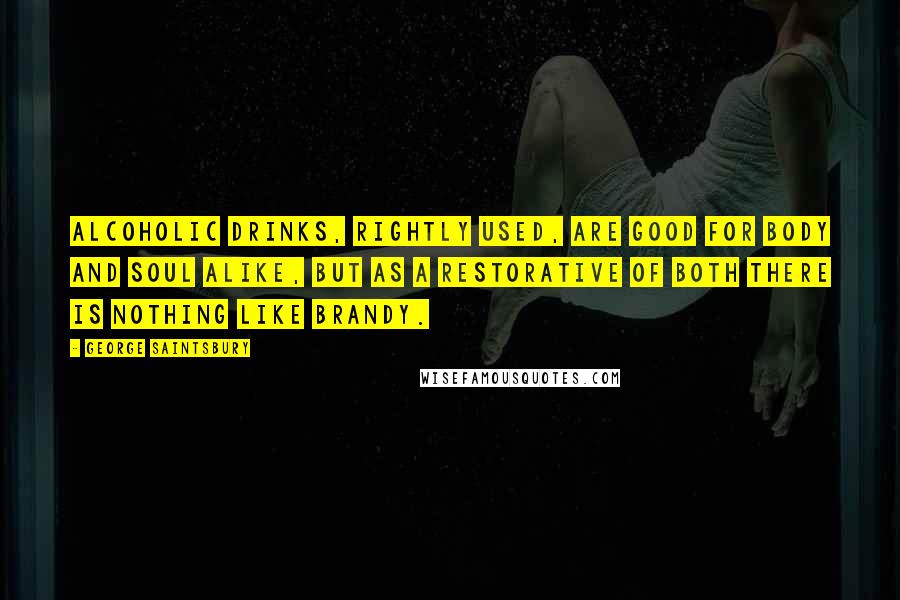 George Saintsbury quotes: Alcoholic drinks, rightly used, are good for body and soul alike, but as a restorative of both there is nothing like brandy.
