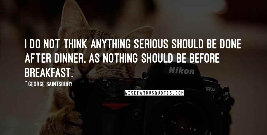 George Saintsbury quotes: I do not think anything serious should be done after dinner, as nothing should be before breakfast.