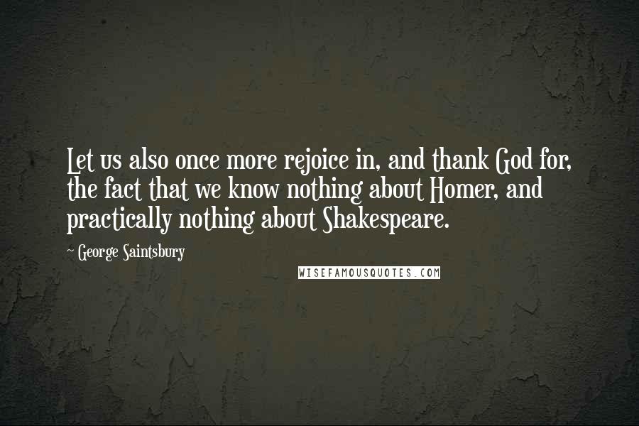 George Saintsbury quotes: Let us also once more rejoice in, and thank God for, the fact that we know nothing about Homer, and practically nothing about Shakespeare. George Saintsbury quotes: Let us also once more rejoice in, and thank God for, the fact that we know nothing about Homer, and practically nothing about Shakespeare.