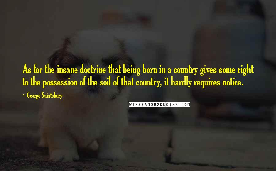 George Saintsbury quotes: As for the insane doctrine that being born in a country gives some right to the possession of the soil of that country, it hardly requires notice.