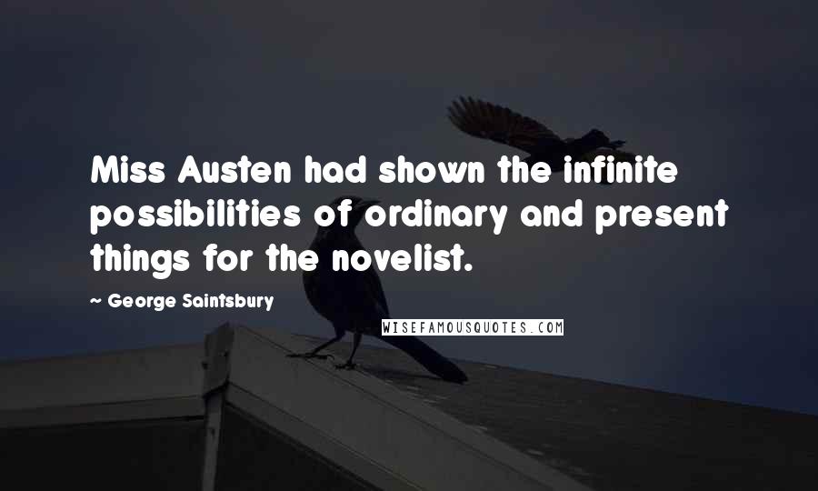 George Saintsbury quotes: Miss Austen had shown the infinite possibilities of ordinary and present things for the novelist.