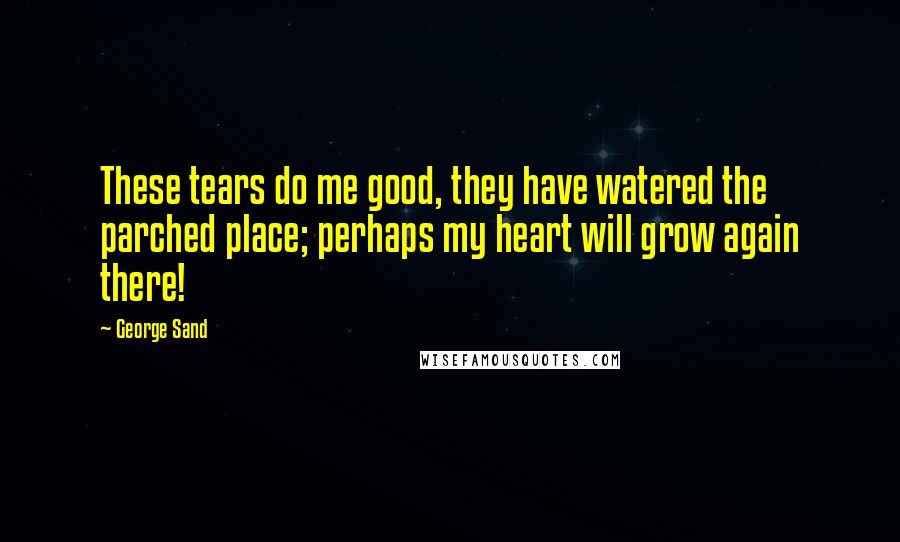 George Sand quotes: These tears do me good, they have watered the parched place; perhaps my heart will grow again there!