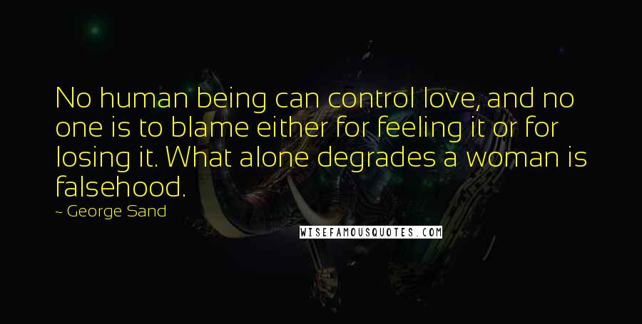 George Sand quotes: No human being can control love, and no one is to blame either for feeling it or for losing it. What alone degrades a woman is falsehood. George Sand quotes: No human being can control love, and no one is to blame either for feeling it or for losing it. What alone degrades a woman is falsehood.