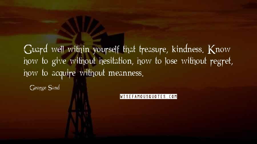George Sand quotes: Guard well within yourself that treasure, kindness. Know how to give without hesitation, how to lose without regret, how to acquire without meanness. George Sand quotes: Guard well within yourself that treasure, kindness. Know how to give without hesitation, how to lose without regret, how to acquire without meanness.